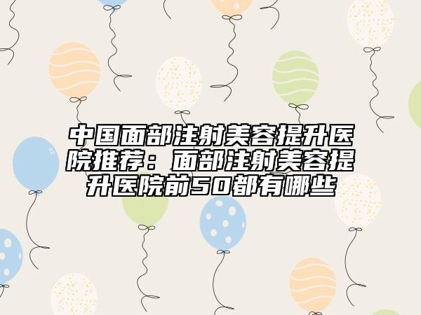 中國面部注射美容提升醫(yī)院推薦：面部注射美容提升醫(yī)院前50都有哪些