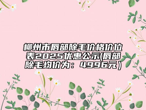 柳州市唇部除毛價(jià)格價(jià)位表2025優(yōu)惠公示(唇部除毛均價(jià)為：4996元）