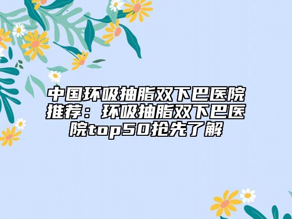 中國(guó)環(huán)吸抽脂雙下巴醫(yī)院推薦：環(huán)吸抽脂雙下巴醫(yī)院top50搶先了解