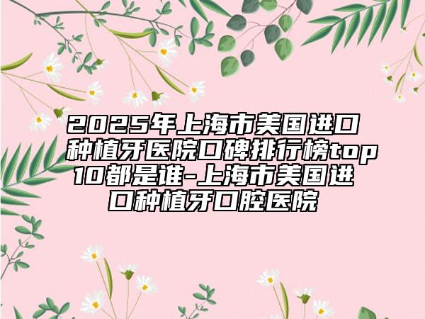 2025年上海市美國進口種植牙醫(yī)院口碑排行榜top10都是誰-上海市美國進口種植牙口腔醫(yī)院