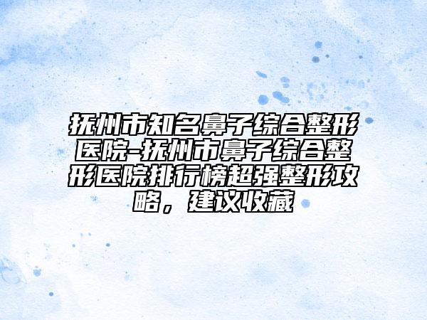 撫州市知名鼻子綜合整形醫(yī)院-撫州市鼻子綜合整形醫(yī)院排行榜超強(qiáng)整形攻略，建議收藏