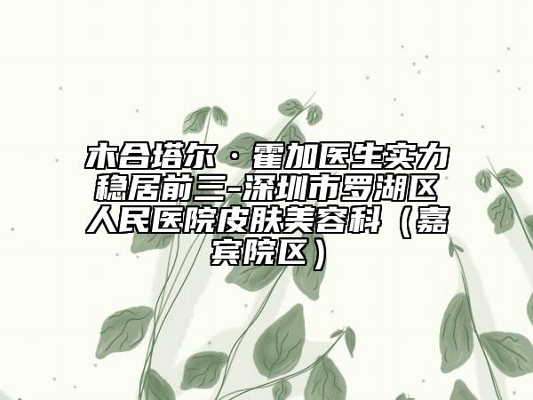 木合塔爾·霍加醫(yī)生實(shí)力穩(wěn)居前三-深圳市羅湖區(qū)人民醫(yī)院皮膚美容科（嘉賓院區(qū)）