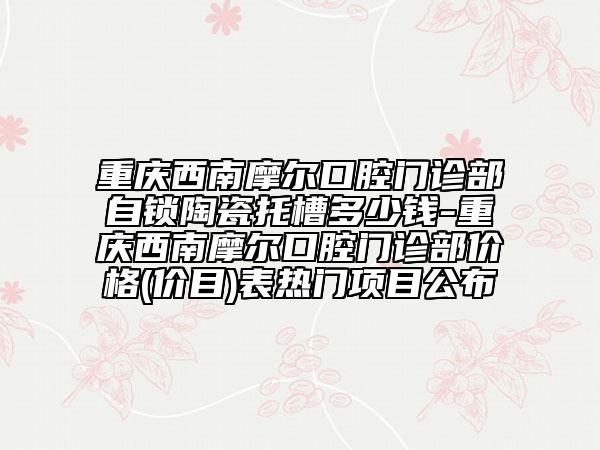 重慶西南摩爾口腔門診部自鎖陶瓷托槽多少錢-重慶西南摩爾口腔門診部價格(價目)表熱門項目公布