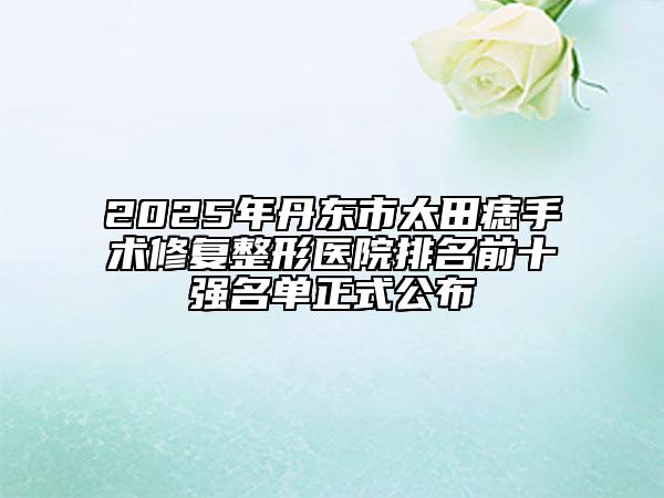 2025年丹東市太田痣手術(shù)修復(fù)整形醫(yī)院排名前十強名單正式公布