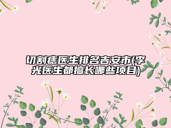 切割痣醫(yī)生排名吉安市(李光醫(yī)生都擅長哪些項(xiàng)目)