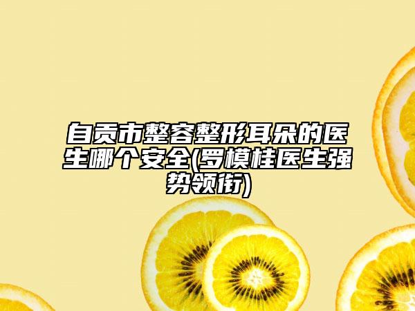 自貢市整容整形耳朵的醫(yī)生哪個(gè)安全(羅模桂醫(yī)生強(qiáng)勢(shì)領(lǐng)銜)