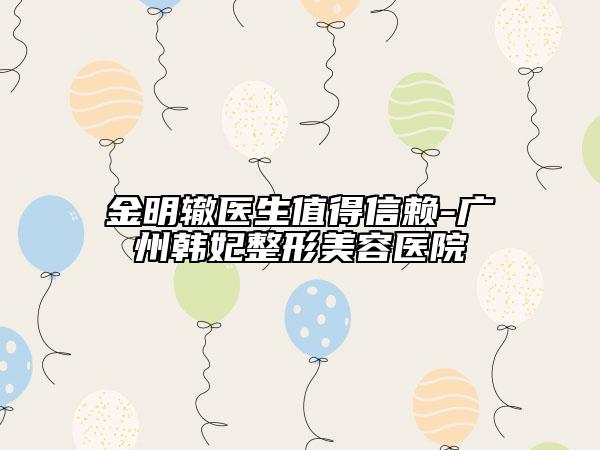 金明轍醫(yī)生值得信賴-廣州韓妃整形美容醫(yī)院