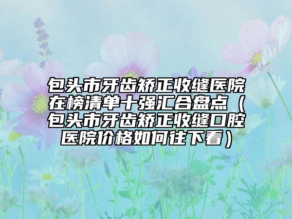 包頭市牙齒矯正收縫醫(yī)院在榜清單十強匯合盤點（包頭市牙齒矯正收縫口腔醫(yī)院價格如何往下看）
