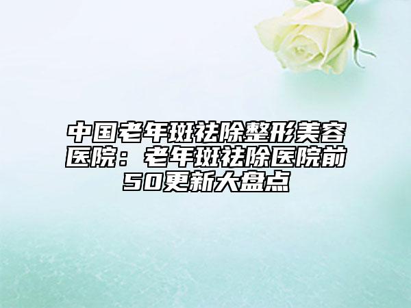 中國老年斑祛除整形美容醫(yī)院：老年斑祛除醫(yī)院前50更新大盤點