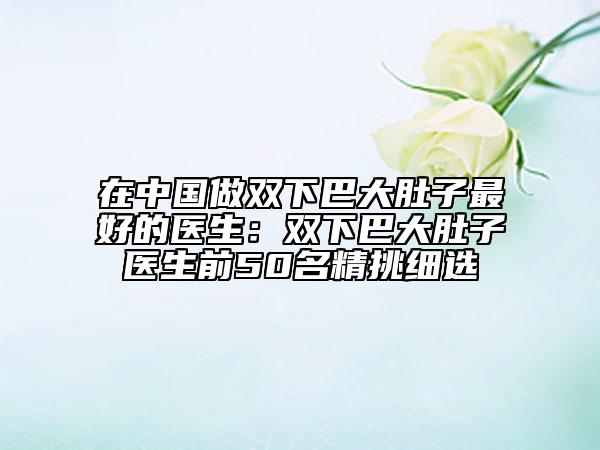 在中國(guó)做雙下巴大肚子最好的醫(yī)生：雙下巴大肚子醫(yī)生前50名精挑細(xì)選