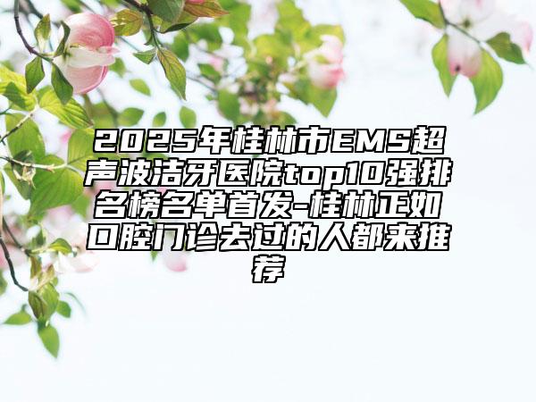 2025年桂林市EMS超聲波潔牙醫(yī)院top10強排名榜名單首發(fā)-桂林正如口腔門診去過的人都來推薦