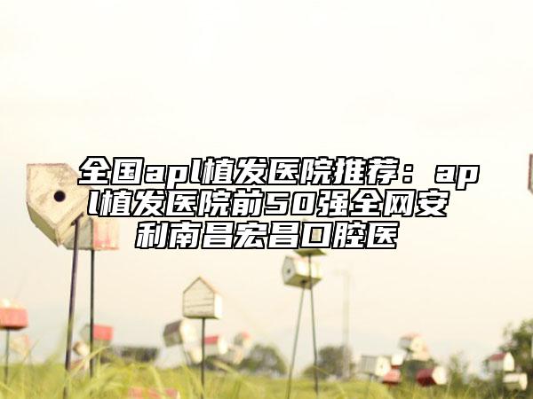 全國apl植發(fā)醫(yī)院推薦：apl植發(fā)醫(yī)院前50強全網(wǎng)安利南昌宏昌口腔醫(yī)