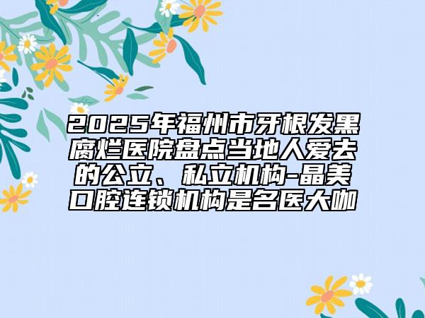 2025年福州市牙根發(fā)黑腐爛醫(yī)院盤點(diǎn)當(dāng)?shù)厝藧廴サ墓?、私立機(jī)構(gòu)-晶美口腔連鎖機(jī)構(gòu)是名醫(yī)大咖