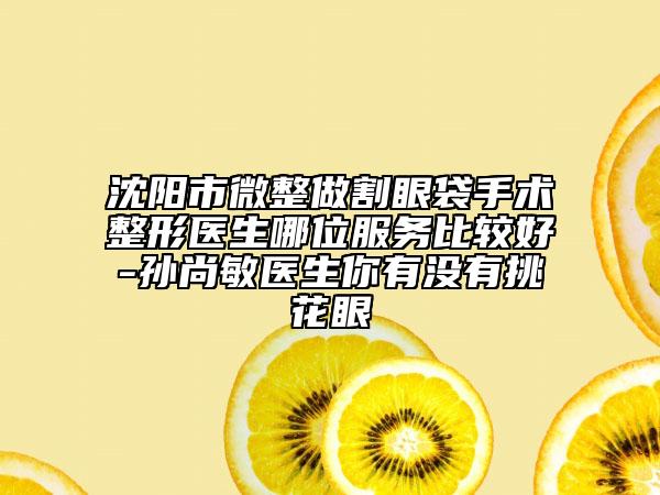 沈陽市微整做割眼袋手術(shù)整形醫(yī)生哪位服務(wù)比較好-孫尚敏醫(yī)生你有沒有挑花眼