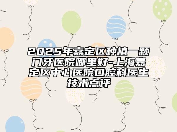 2025年嘉定區(qū)種植一顆門(mén)牙醫(yī)院哪里好-上海嘉定區(qū)中心醫(yī)院口腔科醫(yī)生技術(shù)點(diǎn)評(píng)