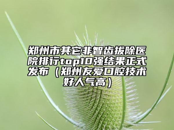 鄭州市其它非智齒拔除醫(yī)院排行top10強結(jié)果正式發(fā)布（鄭州友愛口腔技術(shù)好人氣高）