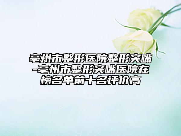亳州市整形醫(yī)院整形突嘴-亳州市整形突嘴醫(yī)院在榜名單前十名評(píng)價(jià)高