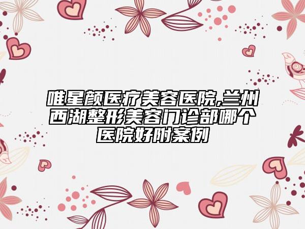 唯星顏醫(yī)療美容醫(yī)院,蘭州西湖整形美容門診部哪個(gè)醫(yī)院好附案例