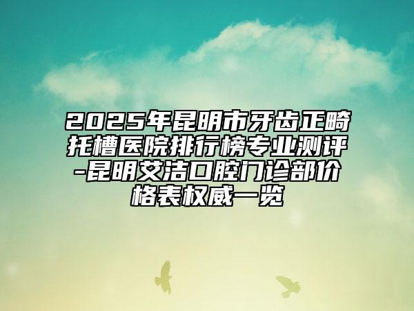2025年昆明市牙齒正畸托槽醫(yī)院排行榜專業(yè)測(cè)評(píng)-昆明艾潔口腔門診部?jī)r(jià)格表權(quán)威一覽