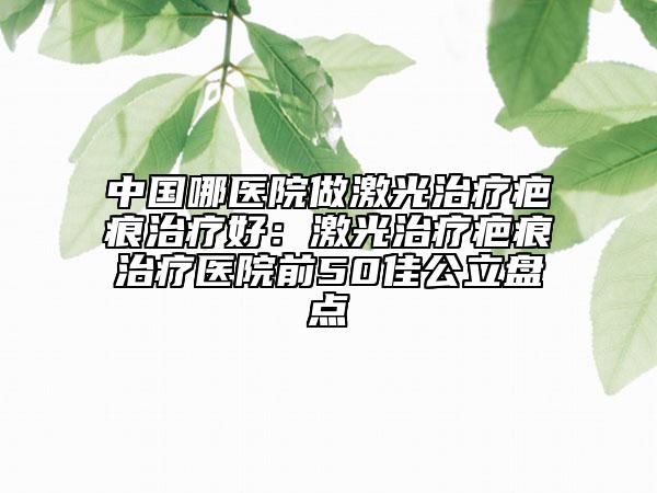 中國哪醫(yī)院做激光治療疤痕治療好：激光治療疤痕治療醫(yī)院前50佳公立盤點(diǎn)
