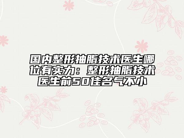 國內(nèi)整形抽脂技術(shù)醫(yī)生哪位有實力：整形抽脂技術(shù)醫(yī)生前50佳名氣不小