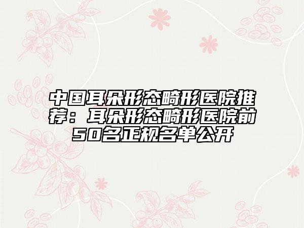 中國耳朵形態(tài)畸形醫(yī)院推薦：耳朵形態(tài)畸形醫(yī)院前50名正規(guī)名單公開