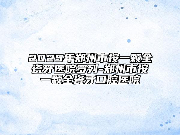 2025年鄭州市按一顆全瓷牙醫(yī)院羅列-鄭州市按一顆全瓷牙口腔醫(yī)院