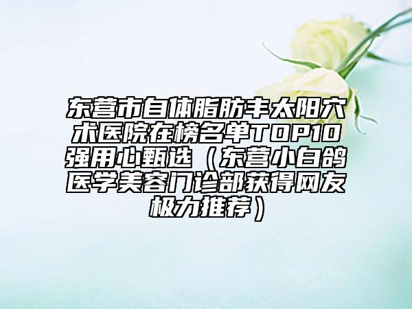 東營市自體脂肪豐太陽穴術(shù)醫(yī)院在榜名單TOP10強用心甄選（東營小白鴿醫(yī)學(xué)美容門診部獲得網(wǎng)友極力推薦）