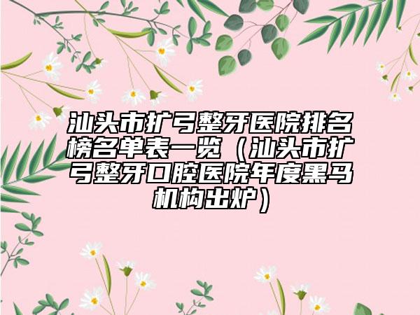 汕頭市擴弓整牙醫(yī)院排名榜名單表一覽（汕頭市擴弓整牙口腔醫(yī)院年度黑馬機構(gòu)出爐）