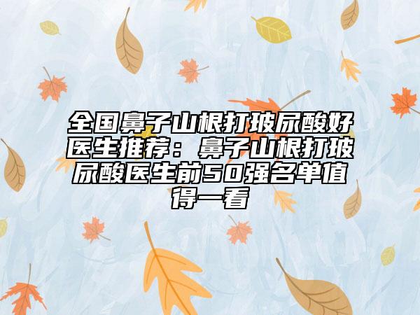 全國鼻子山根打玻尿酸好醫(yī)生推薦：鼻子山根打玻尿酸醫(yī)生前50強名單值得一看