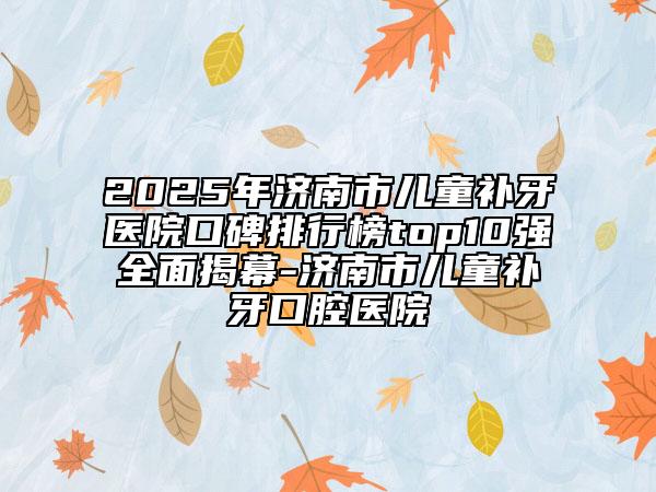 2025年濟南市兒童補牙醫(yī)院口碑排行榜top10強全面揭幕-濟南市兒童補牙口腔醫(yī)院