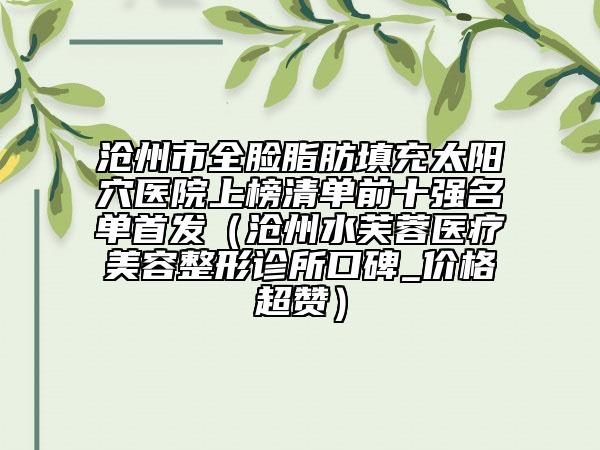 滄州市全臉脂肪填充太陽穴醫(yī)院上榜清單前十強(qiáng)名單首發(fā)（滄州水芙蓉醫(yī)療美容整形診所口碑_價(jià)格超贊）