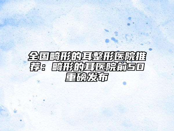 全國(guó)畸形的耳整形醫(yī)院推薦：畸形的耳醫(yī)院前50重磅發(fā)布
