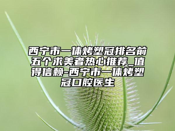西寧市一體烤塑冠排名前五個求美者熱心推薦_值得信賴-西寧市一體烤塑冠口腔醫(yī)生