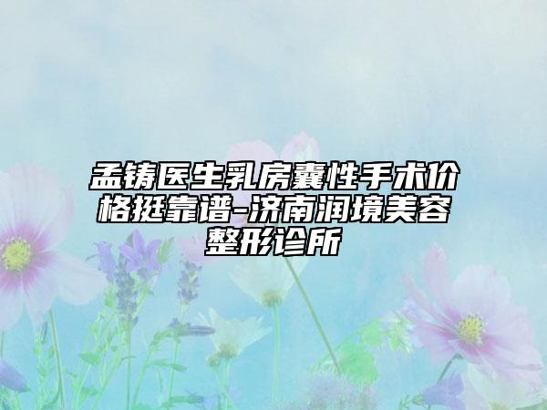 孟鑄醫(yī)生乳房囊性手術價格挺靠譜-濟南潤境美容整形診所