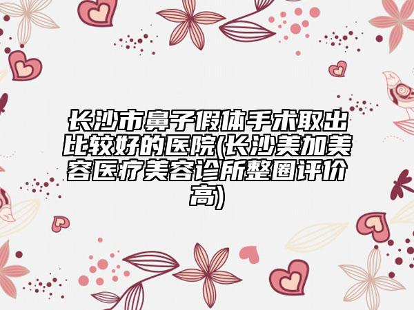 長(zhǎng)沙市鼻子假體手術(shù)取出比較好的醫(yī)院(長(zhǎng)沙美加美容醫(yī)療美容診所整圈評(píng)價(jià)高)