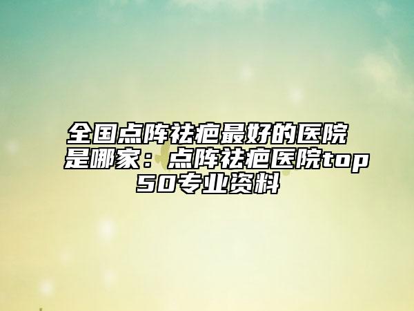 全國點(diǎn)陣祛疤最好的醫(yī)院是哪家：點(diǎn)陣祛疤醫(yī)院top50專業(yè)資料