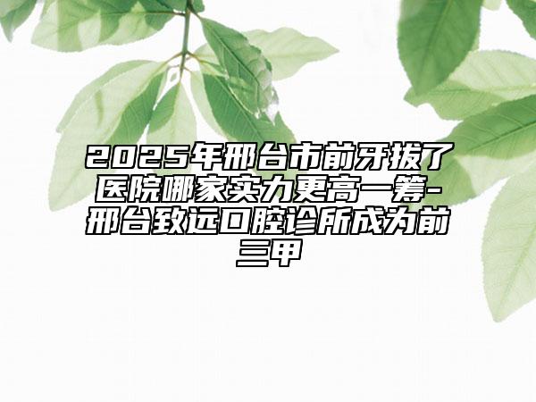 2025年邢臺市前牙拔了醫(yī)院哪家實力更高一籌-邢臺致遠口腔診所成為前三甲
