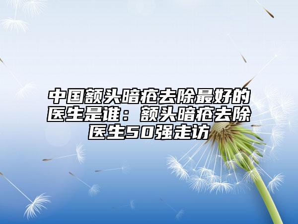 中國(guó)額頭暗瘡去除最好的醫(yī)生是誰(shuí)：額頭暗瘡去除醫(yī)生50強(qiáng)走訪
