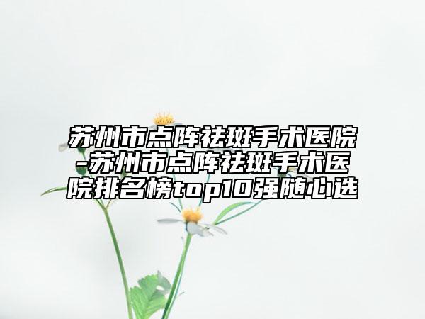 蘇州市點(diǎn)陣祛斑手術(shù)醫(yī)院-蘇州市點(diǎn)陣祛斑手術(shù)醫(yī)院排名榜top10強(qiáng)隨心選