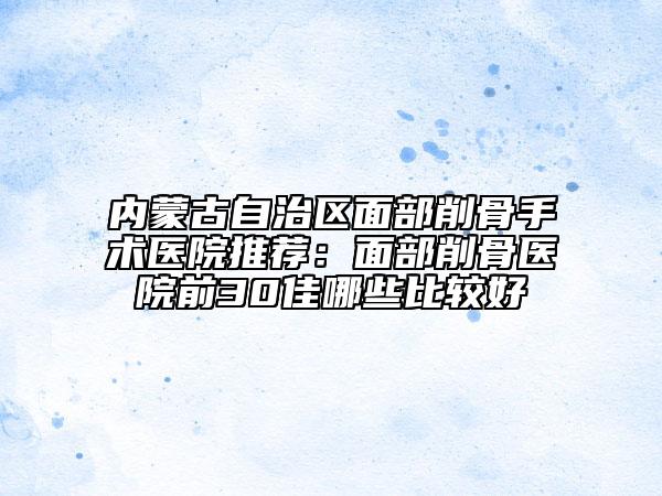 內(nèi)蒙古自治區(qū)面部削骨手術(shù)醫(yī)院推薦：面部削骨醫(yī)院前30佳哪些比較好