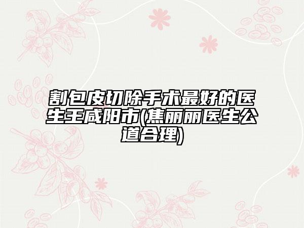 割包皮切除手術(shù)最好的醫(yī)生王咸陽(yáng)市(焦麗麗醫(yī)生公道合理)