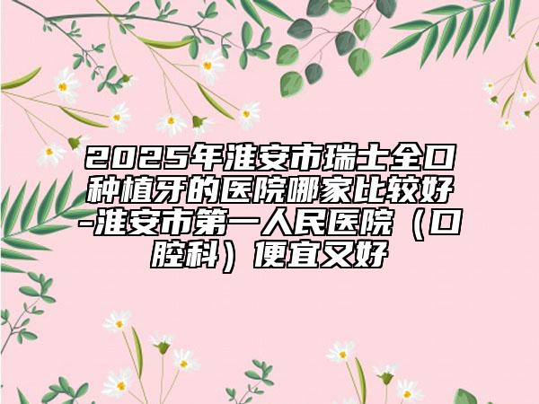 2025年淮安市瑞士全口種植牙的醫(yī)院哪家比較好-淮安市第一人民醫(yī)院（口腔科）便宜又好