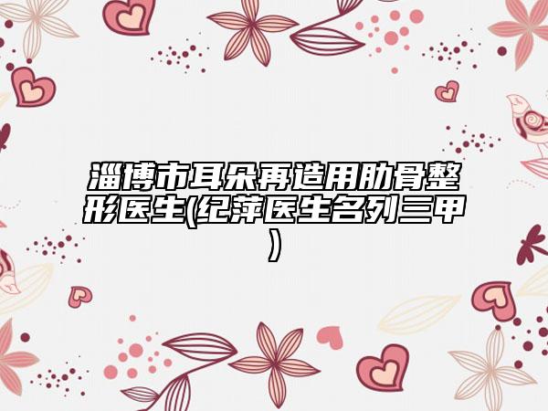 淄博市耳朵再造用肋骨整形醫(yī)生(紀萍醫(yī)生名列三甲)