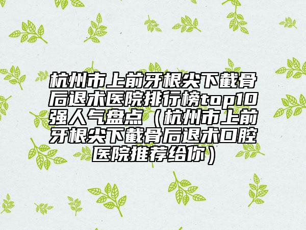 杭州市上前牙根尖下截骨后退術(shù)醫(yī)院排行榜top10強人氣盤點（杭州市上前牙根尖下截骨后退術(shù)口腔醫(yī)院推薦給你）