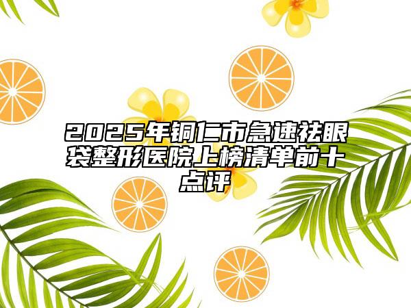 2025年銅仁市急速祛眼袋整形醫(yī)院上榜清單前十點(diǎn)評(píng)