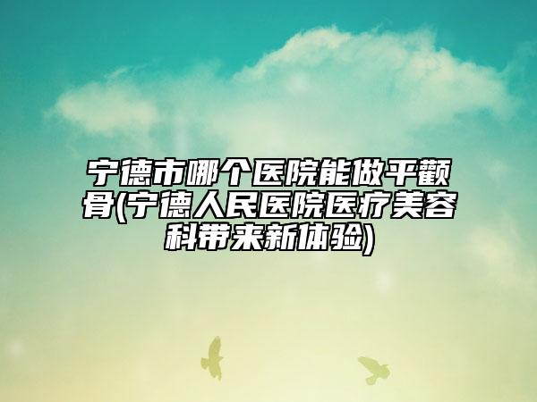 寧德市哪個(gè)醫(yī)院能做平顴骨(寧德人民醫(yī)院醫(yī)療美容科帶來新體驗(yàn))