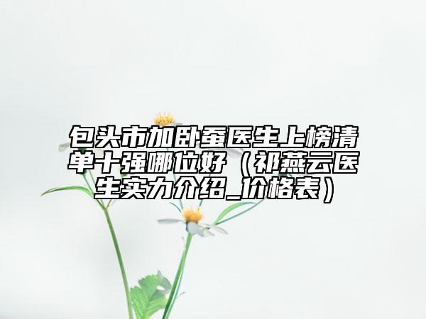 包頭市加臥蠶醫(yī)生上榜清單十強哪位好（祁燕云醫(yī)生實力介紹_價格表）