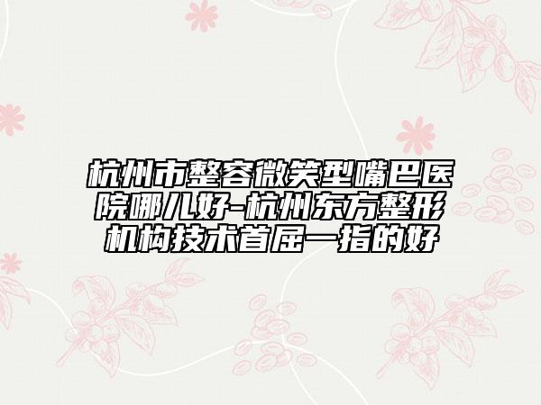 杭州市整容微笑型嘴巴醫(yī)院哪兒好-杭州東方整形機(jī)構(gòu)技術(shù)首屈一指的好