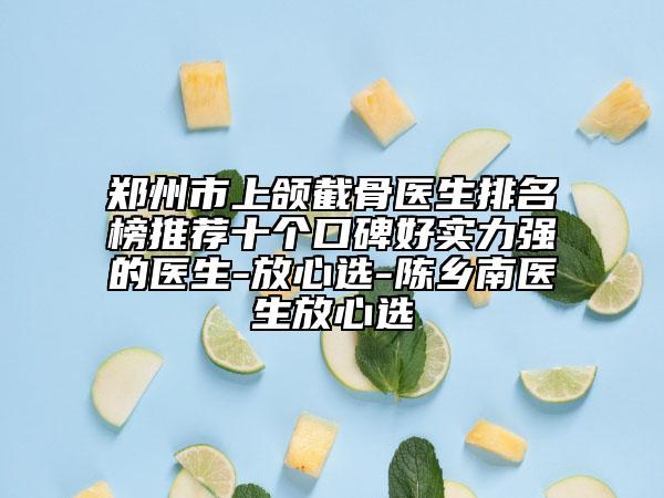 鄭州市上頜截骨醫(yī)生排名榜推薦十個(gè)口碑好實(shí)力強(qiáng)的醫(yī)生-放心選-陳鄉(xiāng)南醫(yī)生放心選